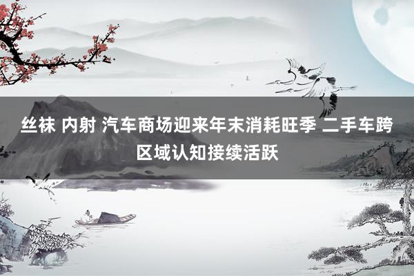 丝袜 内射 汽车商场迎来年末消耗旺季 二手车跨区域认知接续活跃