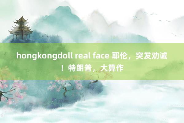 hongkongdoll real face 耶伦，突发劝诫！特朗普，大算作