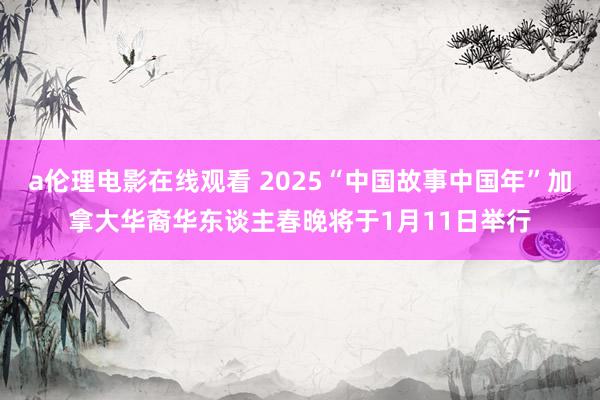 a伦理电影在线观看 2025“中国故事中国年”加拿大华裔华东谈主春晚将于1月11日举行