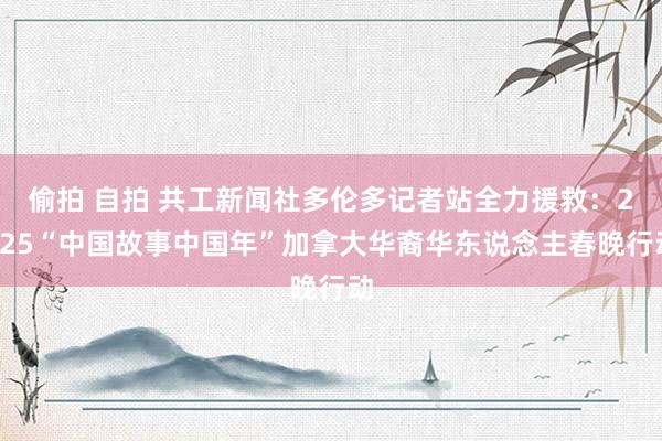 偷拍 自拍 共工新闻社多伦多记者站全力援救：2025“中国故事中国年”加拿大华裔华东说念主春晚行动