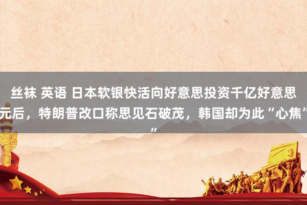 丝袜 英语 日本软银快活向好意思投资千亿好意思元后，特朗普改口称思见石破茂，韩国却为此“心焦”