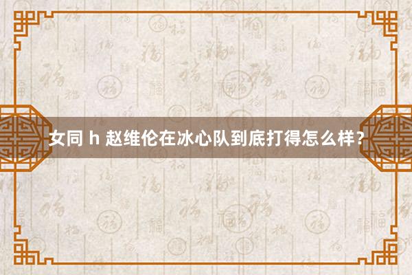 女同 h 赵维伦在冰心队到底打得怎么样？
