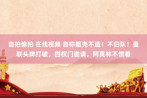 自拍偷拍 在线视频 自称躯壳不适！不归队！曼联头牌打破，四权门邀请，阿莫林不惯着