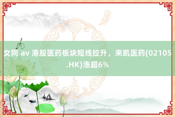女同 av 港股医药板块短线拉升，来凯医药(02105.HK)涨超6%