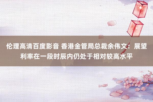 伦理高清百度影音 香港金管局总裁余伟文：展望利率在一段时辰内仍处于相对较高水平