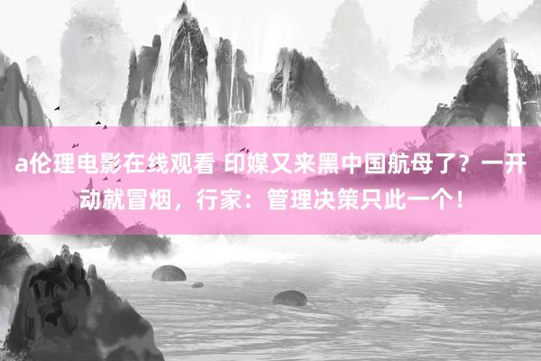 a伦理电影在线观看 印媒又来黑中国航母了？一开动就冒烟，行家：管理决策只此一个！