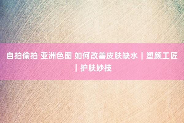 自拍偷拍 亚洲色图 如何改善皮肤缺水｜塑颜工匠｜护肤妙技