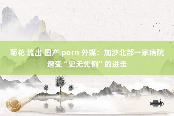 菊花 流出 国产 porn 外媒：加沙北部一家病院遭受“史无先例”的进击