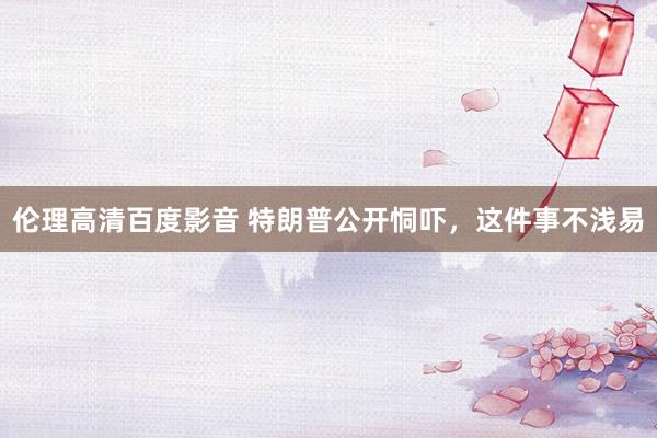 伦理高清百度影音 特朗普公开恫吓，这件事不浅易