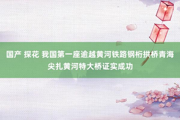 国产 探花 我国第一座逾越黄河铁路钢桁拱桥青海尖扎黄河特大桥证实成功