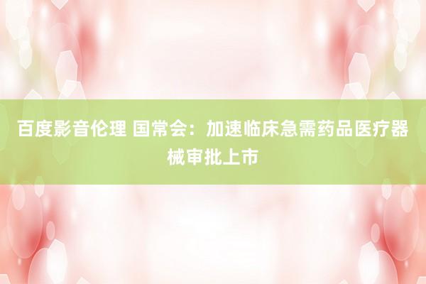 百度影音伦理 国常会：加速临床急需药品医疗器械审批上市