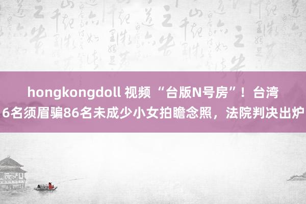 hongkongdoll 视频 “台版N号房”！台湾6名须眉骗86名未成少小女拍瞻念照，法院判决出炉