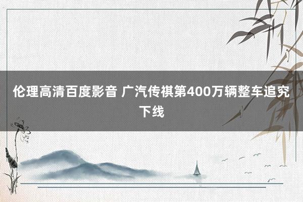 伦理高清百度影音 广汽传祺第400万辆整车追究下线