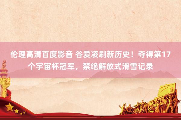 伦理高清百度影音 谷爱凌刷新历史！夺得第17个宇宙杯冠军，禁绝解放式滑雪记录
