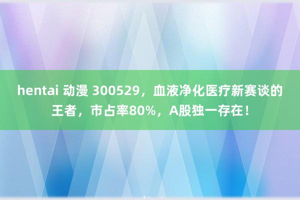 hentai 动漫 300529，血液净化医疗新赛谈的王者，市占率80%，A股独一存在！