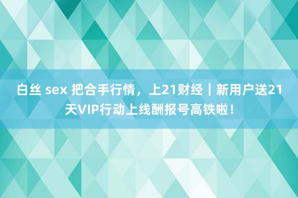 白丝 sex 把合手行情，上21财经｜新用户送21天VIP行动上线酬报号高铁啦！