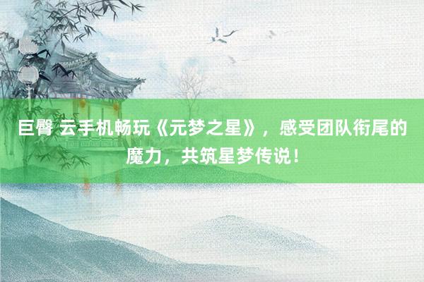 巨臀 云手机畅玩《元梦之星》，感受团队衔尾的魔力，共筑星梦传说！