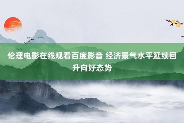 伦理电影在线观看百度影音 经济景气水平延续回升向好态势