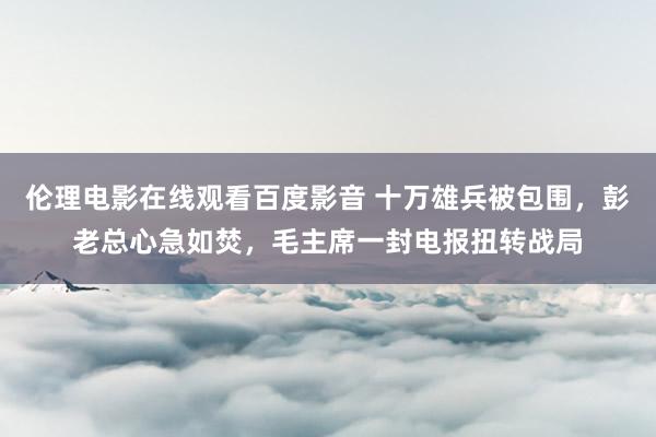 伦理电影在线观看百度影音 十万雄兵被包围，彭老总心急如焚，毛主席一封电报扭转战局
