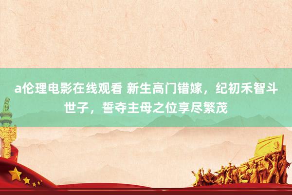 a伦理电影在线观看 新生高门错嫁，纪初禾智斗世子，誓夺主母之位享尽繁茂