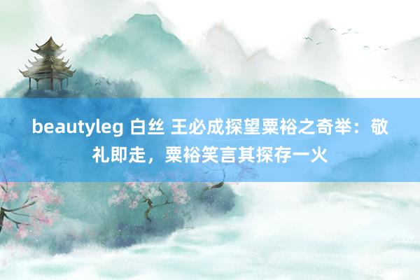 beautyleg 白丝 王必成探望粟裕之奇举：敬礼即走，粟裕笑言其探存一火