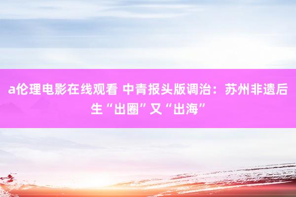 a伦理电影在线观看 中青报头版调治：苏州非遗后生“出圈”又“出海”