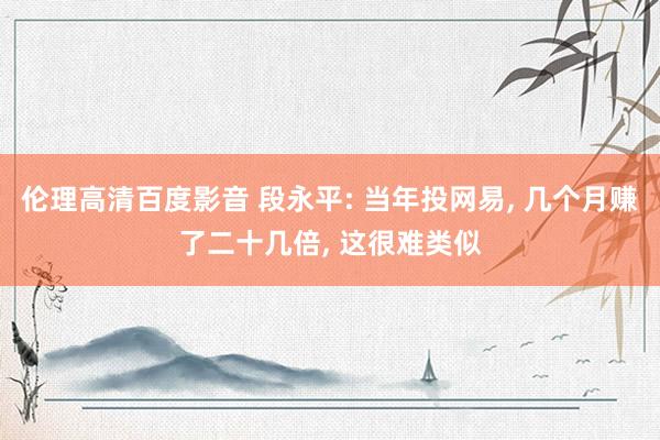 伦理高清百度影音 段永平: 当年投网易， 几个月赚了二十几倍， 这很难类似
