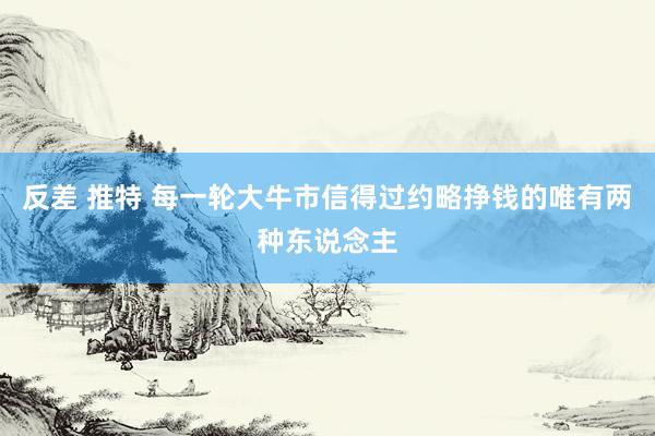 反差 推特 每一轮大牛市信得过约略挣钱的唯有两种东说念主