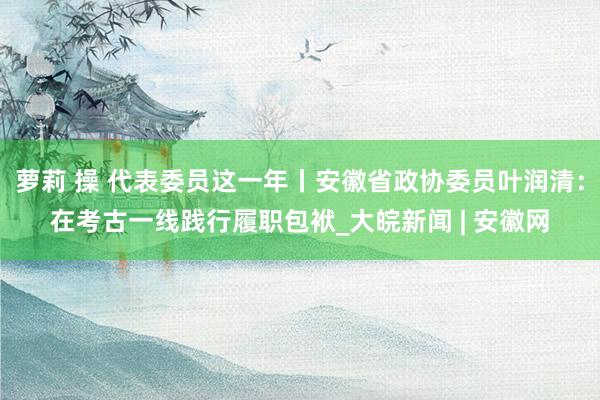 萝莉 操 代表委员这一年丨安徽省政协委员叶润清：在考古一线践行履职包袱_大皖新闻 | 安徽网