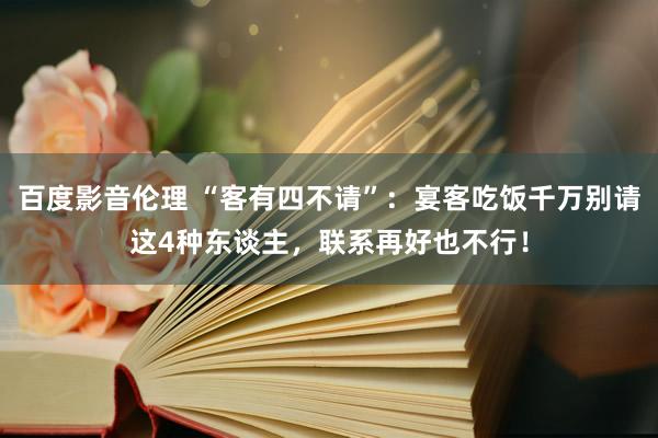百度影音伦理 “客有四不请”：宴客吃饭千万别请这4种东谈主，联系再好也不行！