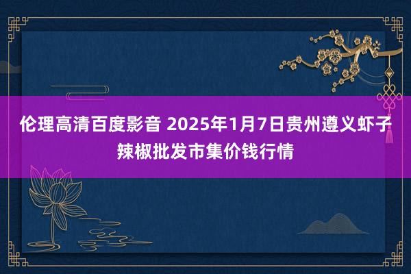 伦理高清百度影音 2025年1月7日贵州遵义虾子辣椒批发市集价钱行情
