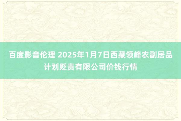 百度影音伦理 2025年1月7日西藏领峰农副居品计划贬责有限公司价钱行情