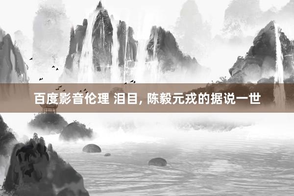 百度影音伦理 泪目， 陈毅元戎的据说一世