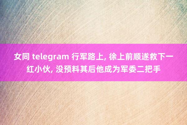 女同 telegram 行军路上， 徐上前顺遂救下一红小伙， 没预料其后他成为军委二把手