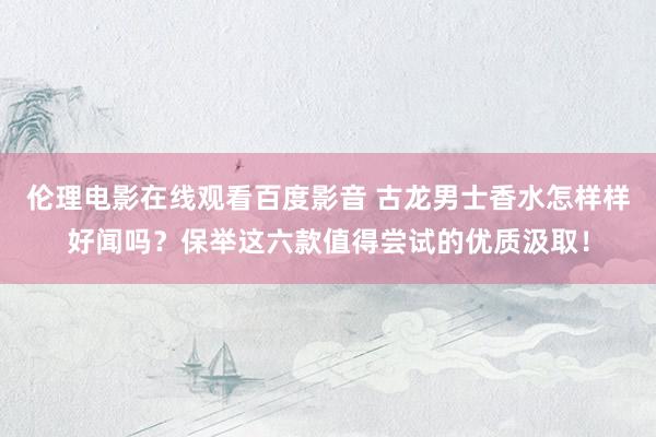 伦理电影在线观看百度影音 古龙男士香水怎样样好闻吗？保举这六款值得尝试的优质汲取！