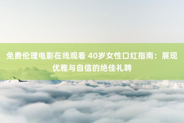 免费伦理电影在线观看 40岁女性口红指南：展现优雅与自信的绝佳礼聘