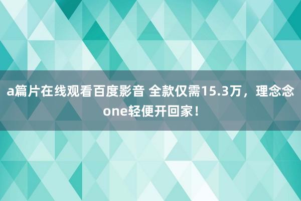 a篇片在线观看百度影音 全款仅需15.3万，理念念one轻便开回家！