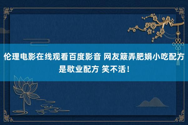伦理电影在线观看百度影音 网友簸弄肥娟小吃配方是歇业配方 笑不活！