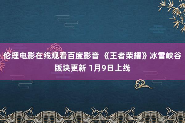 伦理电影在线观看百度影音 《王者荣耀》冰雪峡谷版块更新 1月9日上线