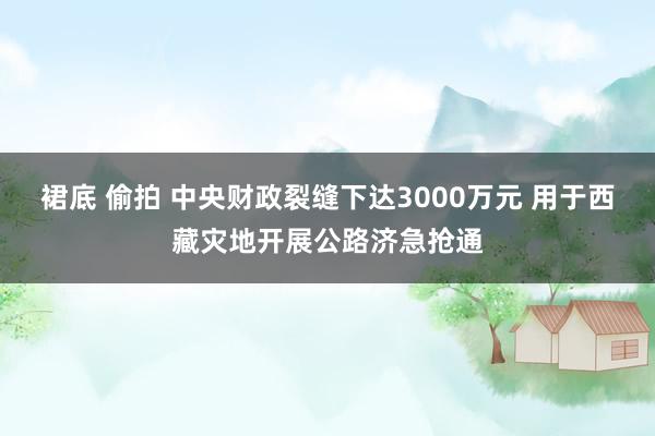 裙底 偷拍 中央财政裂缝下达3000万元 用于西藏灾地开展公路济急抢通