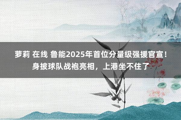 萝莉 在线 鲁能2025年首位分量级强援官宣！身披球队战袍亮相，上港坐不住了