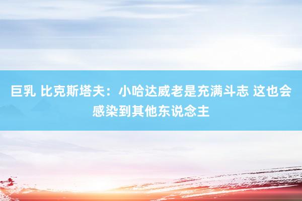 巨乳 比克斯塔夫：小哈达威老是充满斗志 这也会感染到其他东说念主
