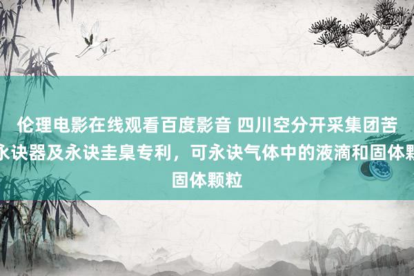 伦理电影在线观看百度影音 四川空分开采集团苦求永诀器及永诀圭臬专利，可永诀气体中的液滴和固体颗粒