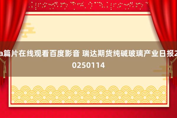 a篇片在线观看百度影音 瑞达期货纯碱玻璃产业日报20250114