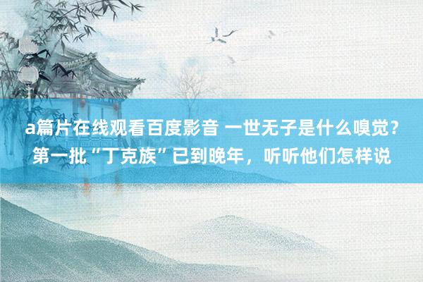 a篇片在线观看百度影音 一世无子是什么嗅觉？第一批“丁克族”已到晚年，听听他们怎样说