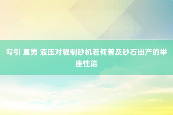勾引 直男 液压对辊制砂机若何普及砂石出产的举座性能