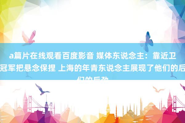 a篇片在线观看百度影音 媒体东说念主：靠近卫冕冠军把悬念保捏 上海的年青东说念主展现了他们的后劲