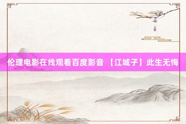 伦理电影在线观看百度影音 【江城子】此生无悔
