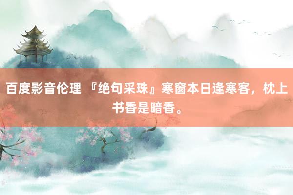 百度影音伦理 『绝句采珠』寒窗本日逢寒客，枕上书香是暗香。