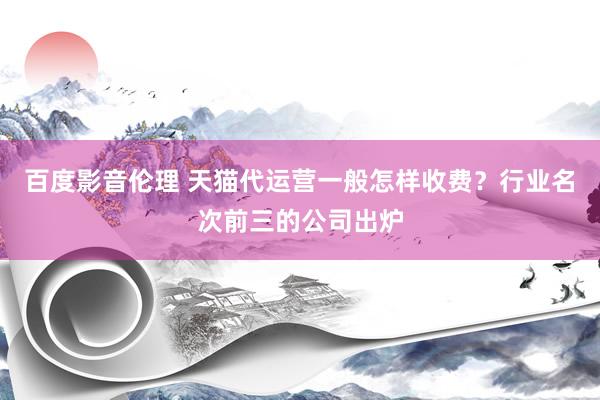 百度影音伦理 天猫代运营一般怎样收费？行业名次前三的公司出炉